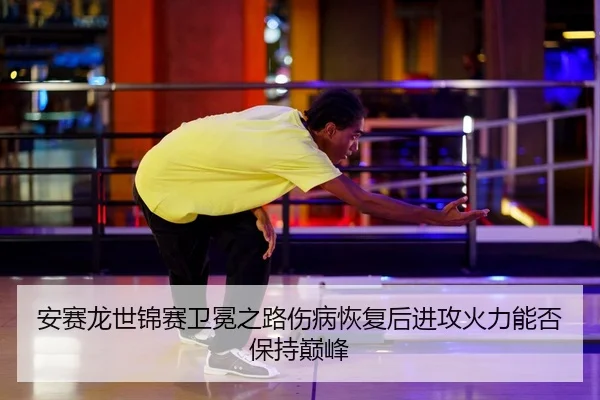 安赛龙世锦赛卫冕之路伤病恢复后进攻火力能否保持巅峰